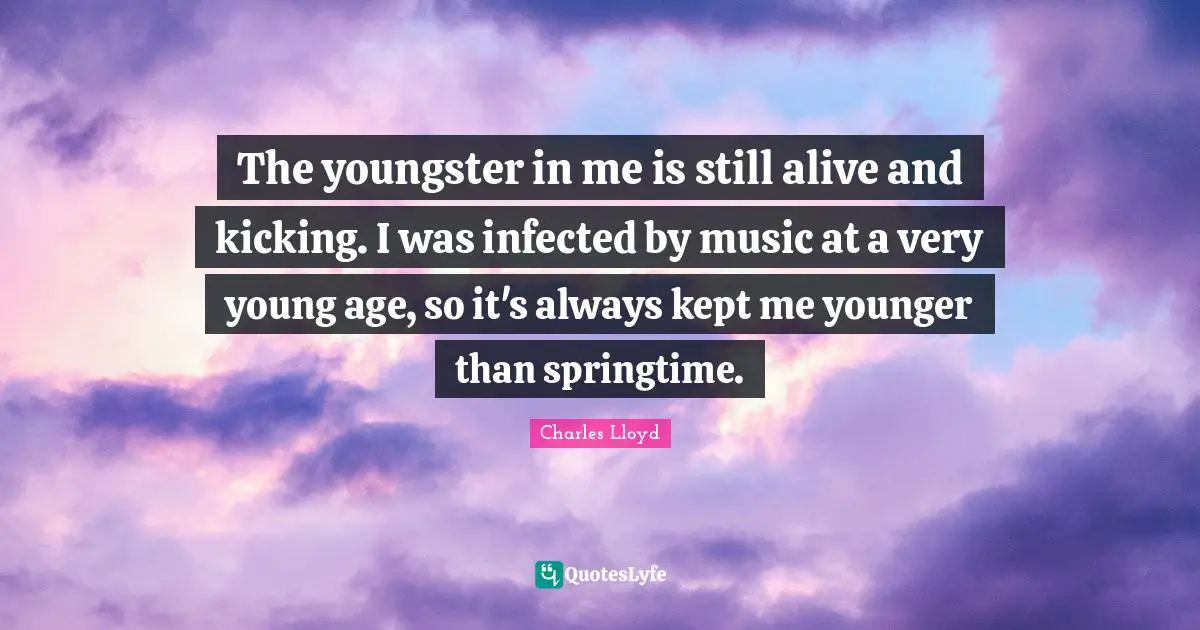 The youngster in me is still alive and kicking. I was infected by music at a very young age, so it's always kept me younger than springtime.