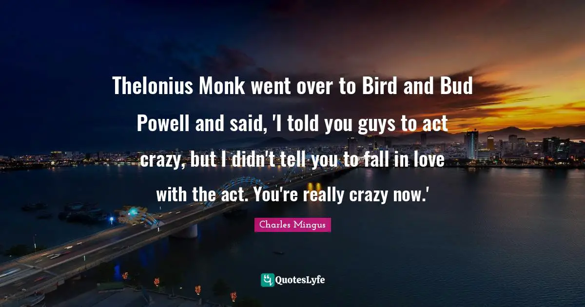 Thelonius Monk went over to Bird and Bud Powell and said, 'I told you guys to act crazy, but I didn't tell you to fall in love with the act. You're really crazy now.'