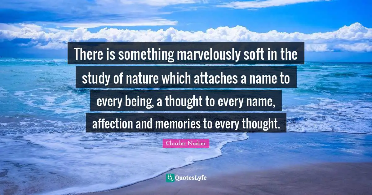 There is something marvelously soft in the study of nature which attaches a name to every being, a thought to every name, affection and memories to every thought.