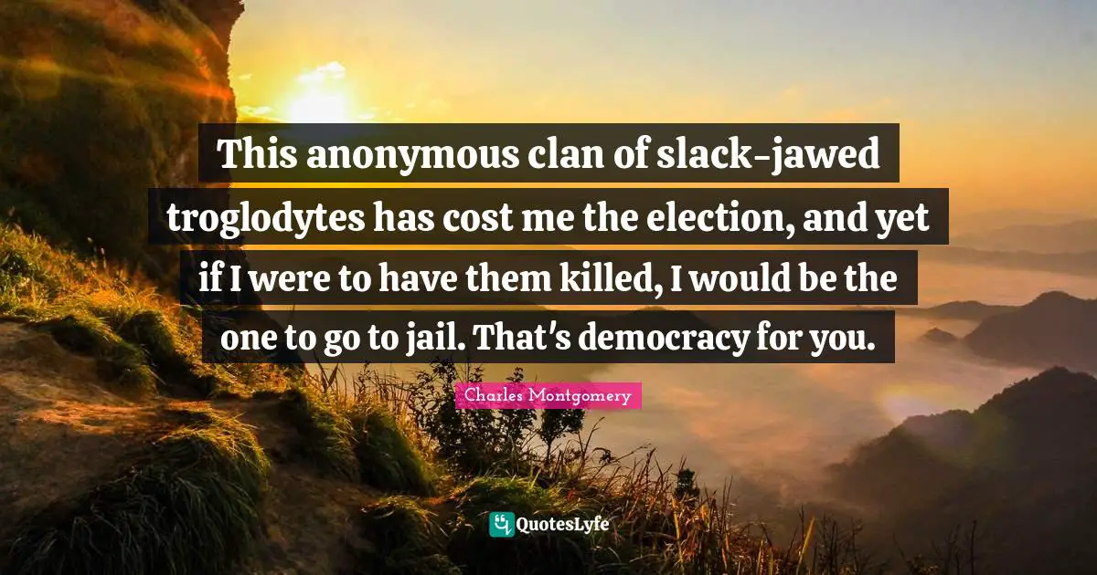 This anonymous clan of slack-jawed troglodytes has cost me the election, and yet if I were to have them killed, I would be the one to go to jail. That's democracy for you.