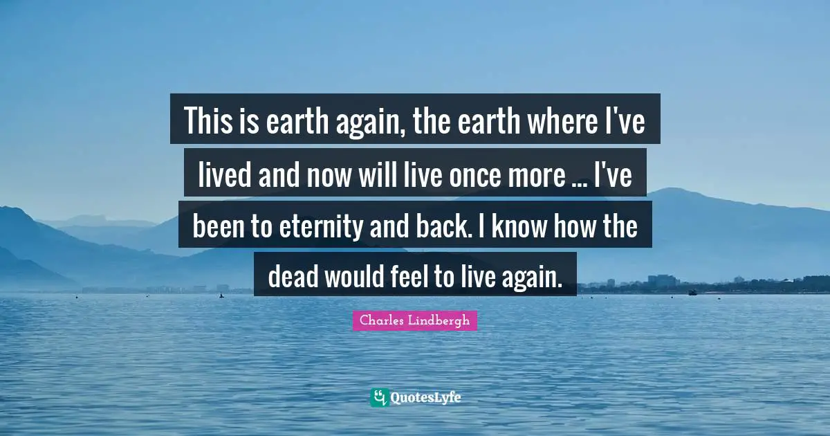 This is earth again, the earth where I've lived and now will live once more ... I've been to eternity and back. I know how the dead would feel to live again.