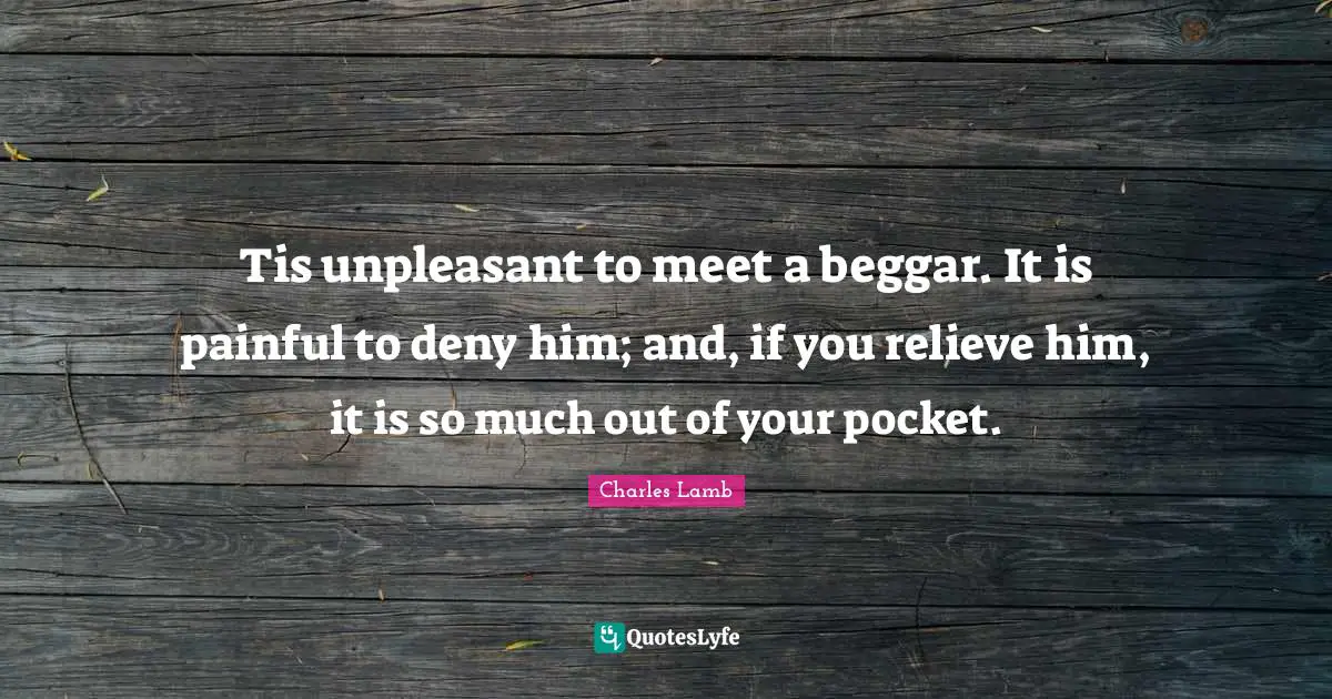 Tis unpleasant to meet a beggar. It is painful to deny him; and, if you relieve him, it is so much out of your pocket.