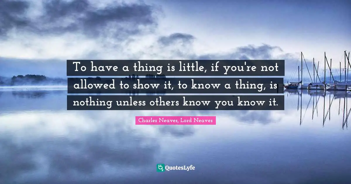 To have a thing is little, if you're not allowed to show it, to know a thing, is nothing unless others know you know it.