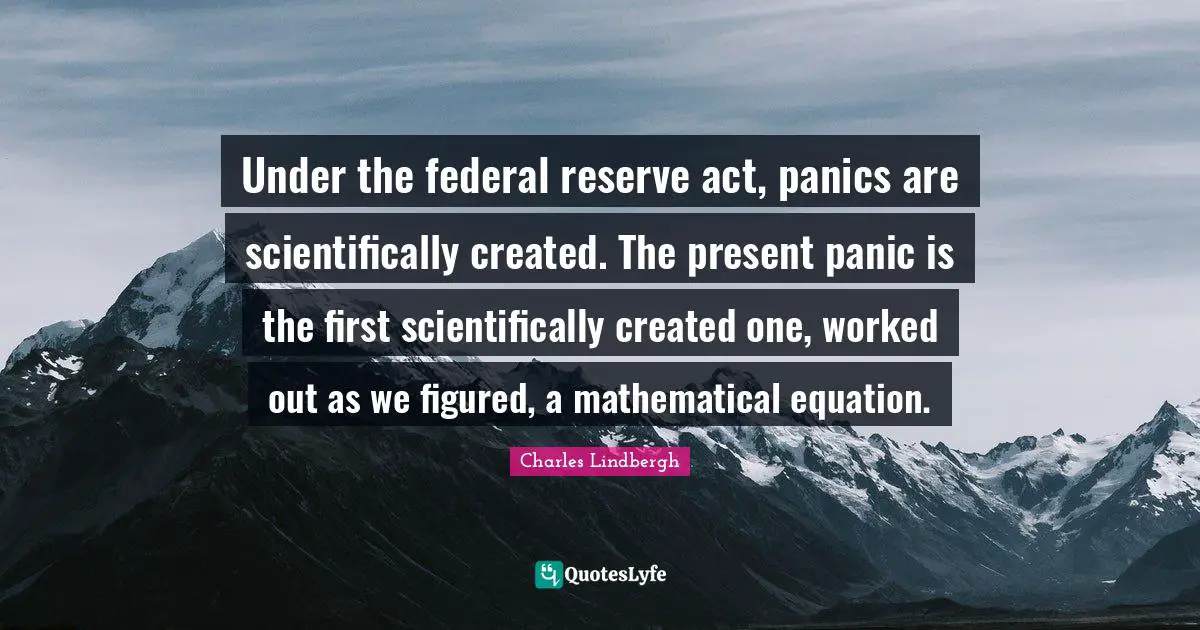 Under the federal reserve act, panics are scientifically created. The present panic is the first scientifically created one, worked out as we figured, a mathematical equation.