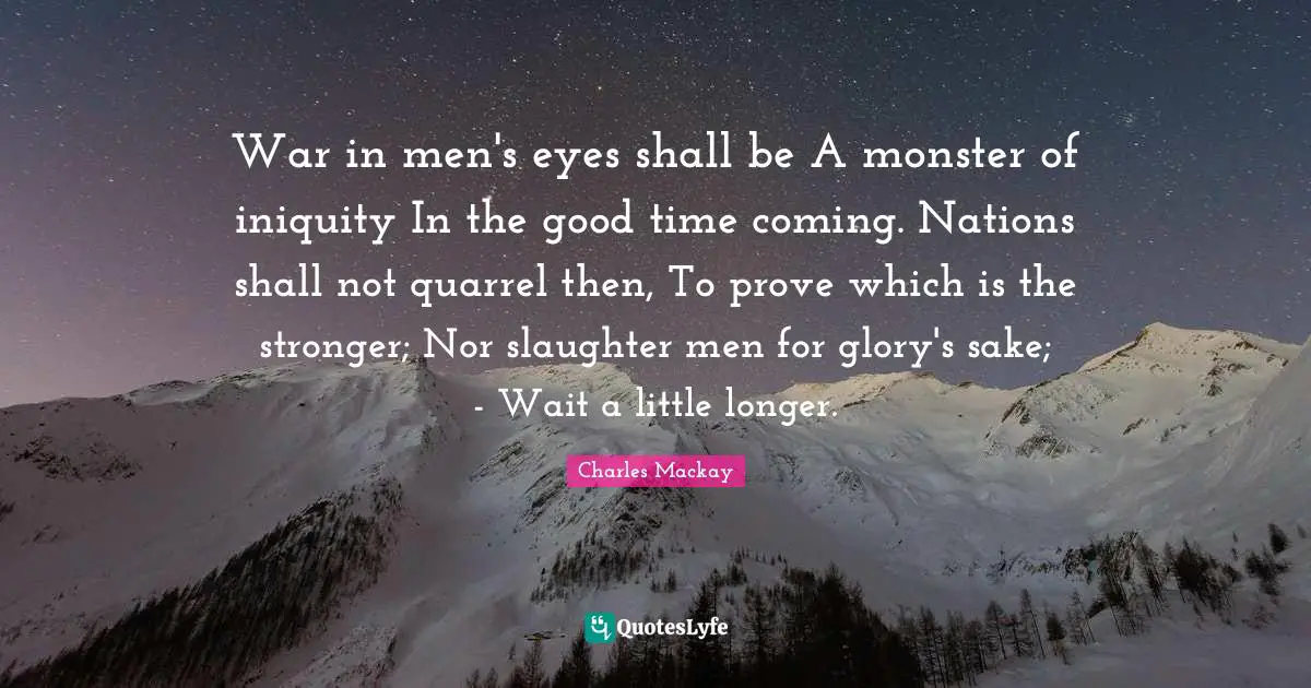 Slaughter Quotes: "War in men's eyes shall be A monster of iniquity In the good time coming. Nations shall not quarrel then, To prove which is the stronger; Nor slaughter men for glory's sake; - Wait a little longer."