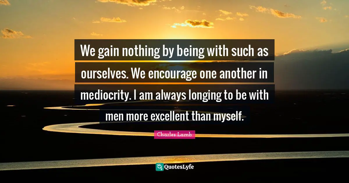 We gain nothing by being with such as ourselves. We encourage one another in mediocrity. I am always longing to be with men more excellent than myself.