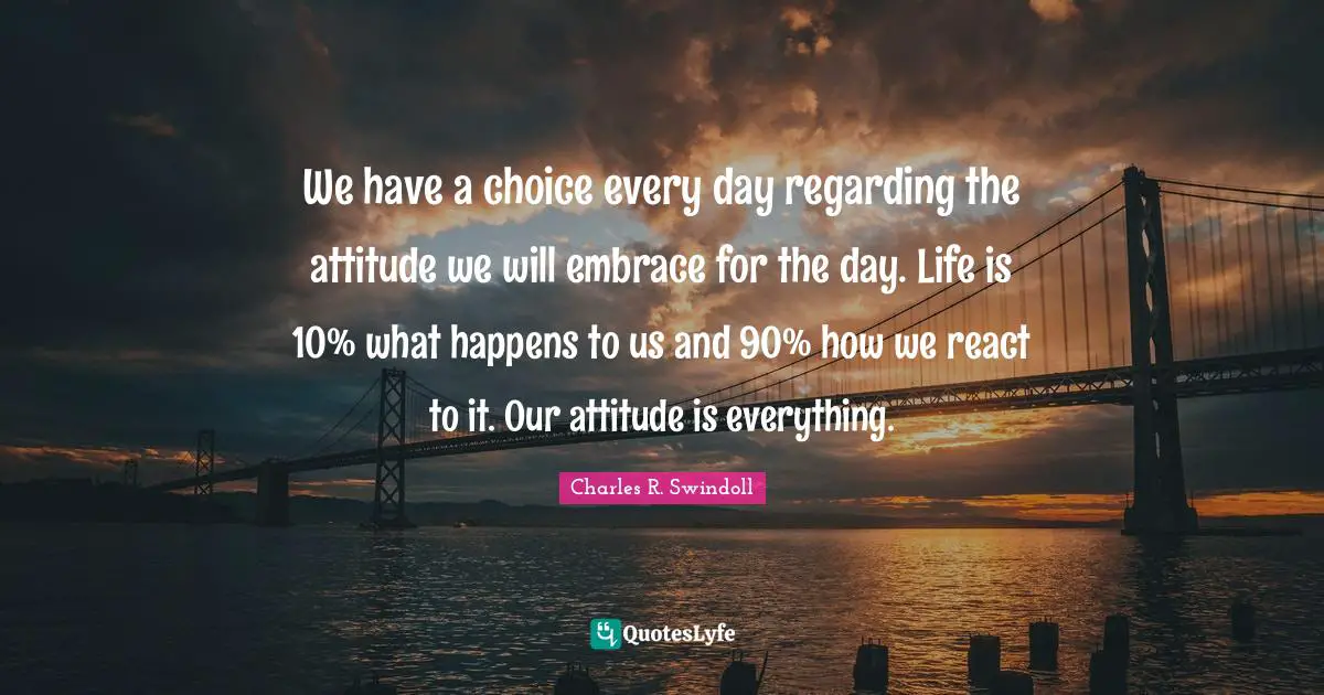 Charles R. Swindoll Quotes: We have a choice every day regarding the attitude we will embrace for the day. Life is 10% what happens to us and 90% how we react to it. Our attitude is everything.