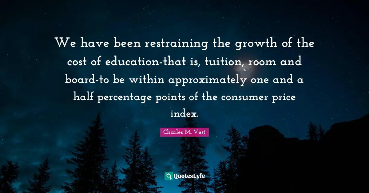 We have been restraining the growth of the cost of education-that is, tuition, room and board-to be within approximately one and a half percentage points of the consumer price index.