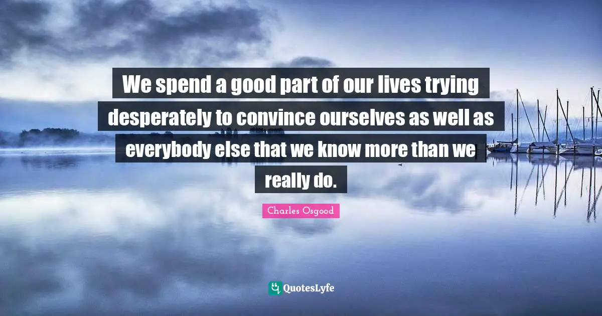 We spend a good part of our lives trying desperately to convince ourselves as well as everybody else that we know more than we really do.