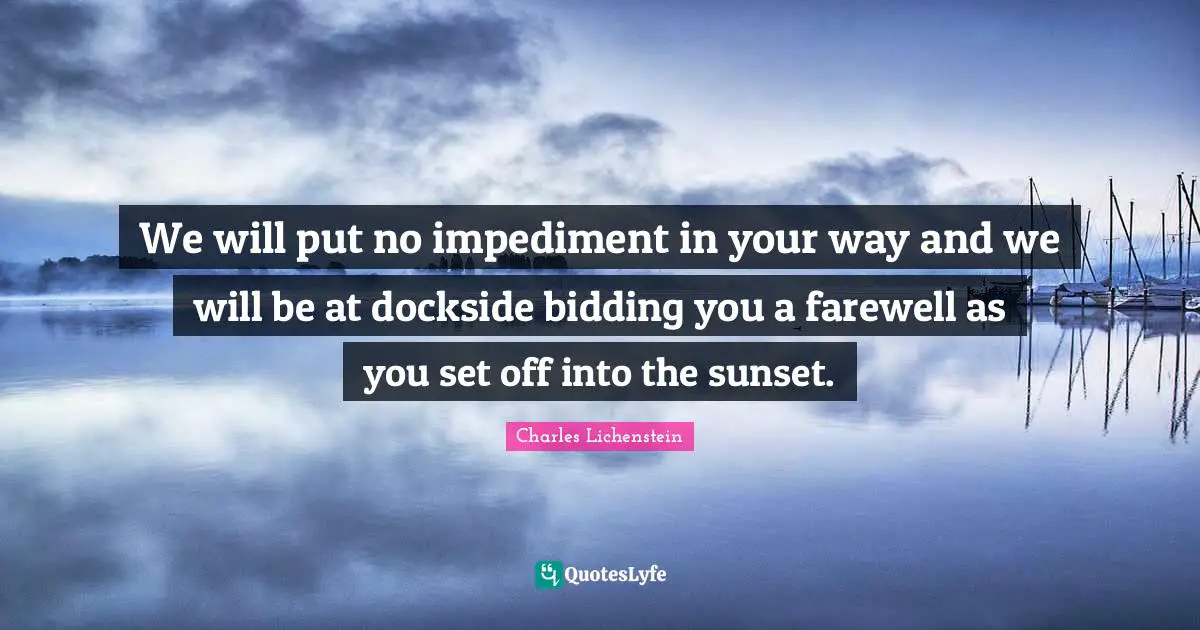 We will put no impediment in your way and we will be at dockside bidding you a farewell as you set off into the sunset.