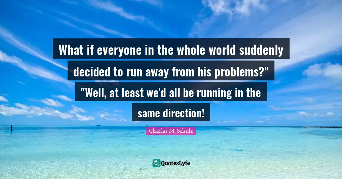 What if everyone in the whole world suddenly decided to run away from his problems?" "Well, at least we'd all be running in the same direction!