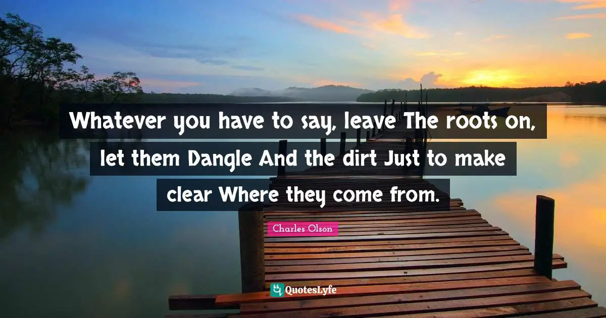 Whatever you have to say, leave The roots on, let them Dangle And the dirt Just to make clear Where they come from.