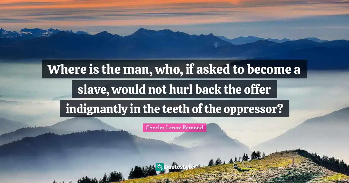 Where is the man, who, if asked to become a slave, would not hurl back the offer indignantly in the teeth of the oppressor?