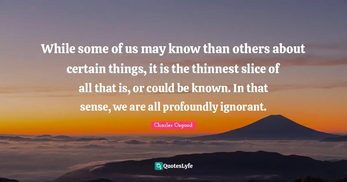 While some of us may know than others about certain things, it is the thinnest slice of all that is, or could be known. In that sense, we are all profoundly ignorant.