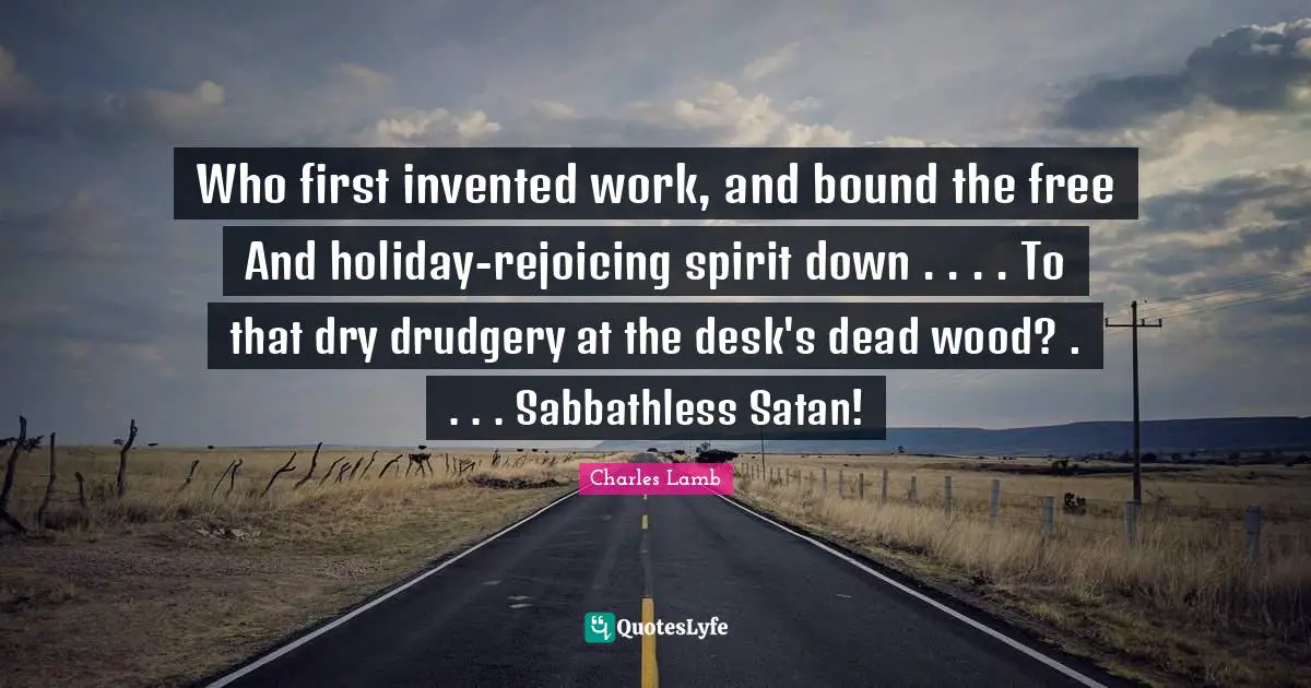 Who first invented work, and bound the free And holiday-rejoicing spirit down . . . . To that dry drudgery at the desk's dead wood? . . . . Sabbathless Satan!