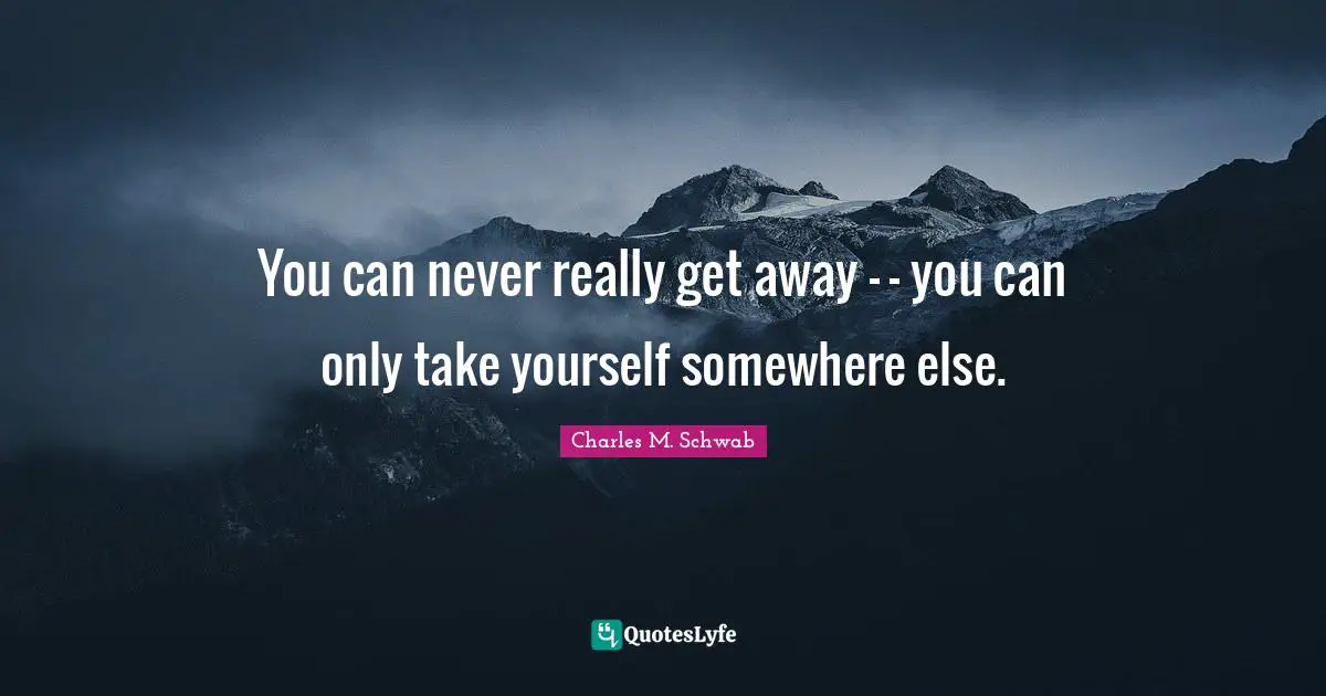 You can never really get away - - you can only take yourself somewhere else.