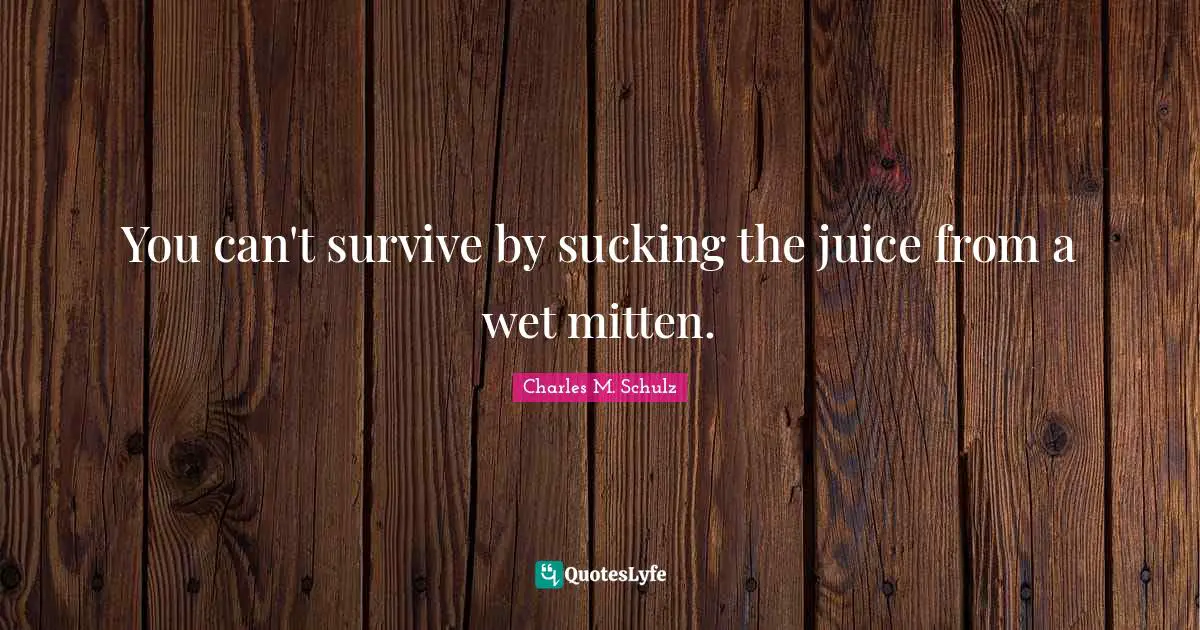 You can't survive by sucking the juice from a wet mitten.