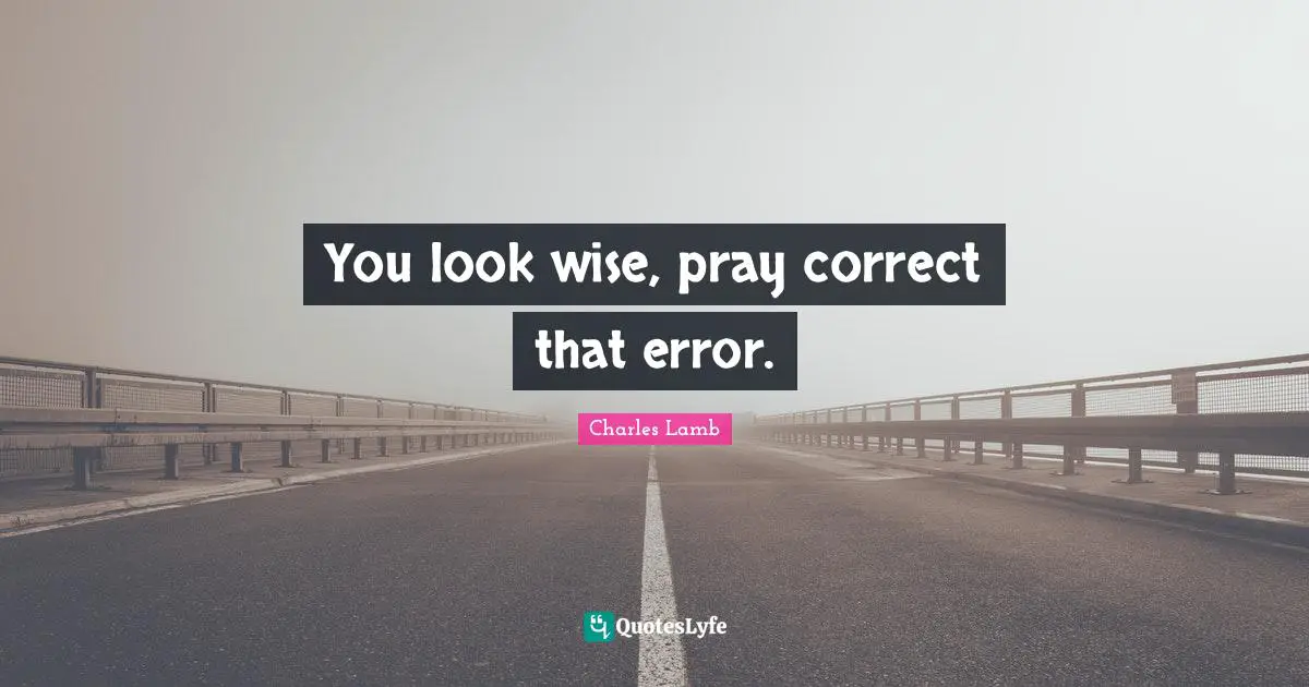 You look wise, pray correct that error.
