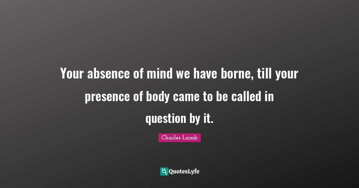 Your absence of mind we have borne, till your presence of body came to be called in question by it.