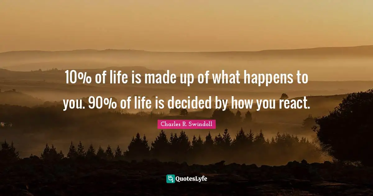 10% of life is made up of what happens to you. 90% of life is decided by how you react.