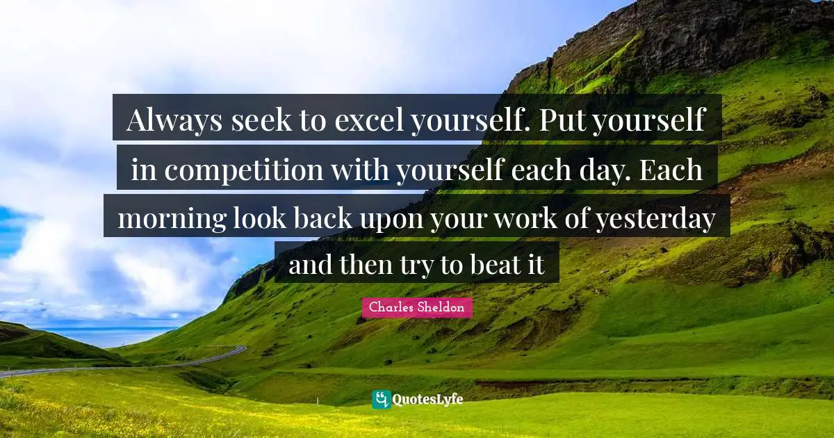 Always seek to excel yourself. Put yourself in competition with yourself each day. Each morning look back upon your work of yesterday and then try to beat it