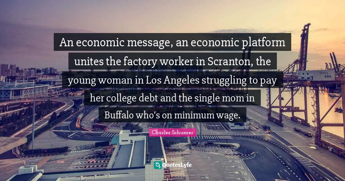 Charles Schumer Quotes: "An economic message, an economic platform unites the factory worker in Scranton, the young woman in Los Angeles struggling to pay her college debt and the single mom in Buffalo who's on minimum wage."