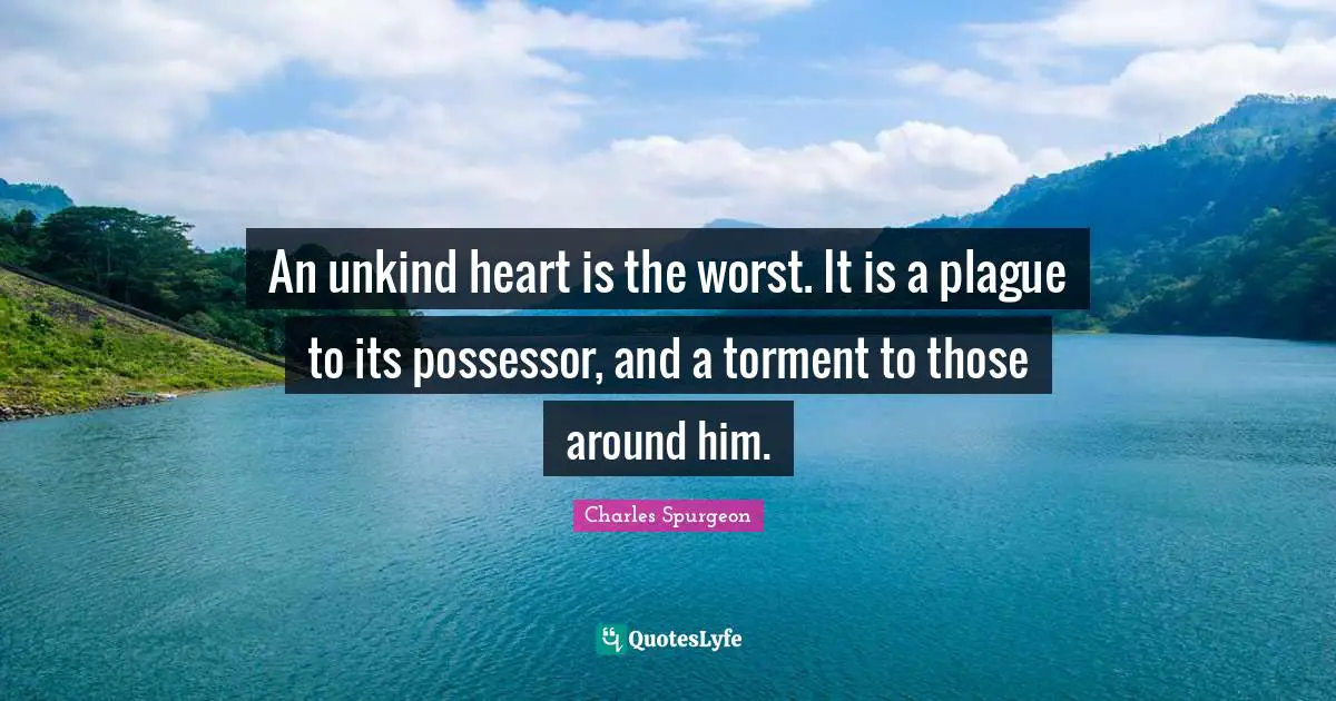 An unkind heart is the worst. It is a plague to its possessor, and a torment to those around him.
