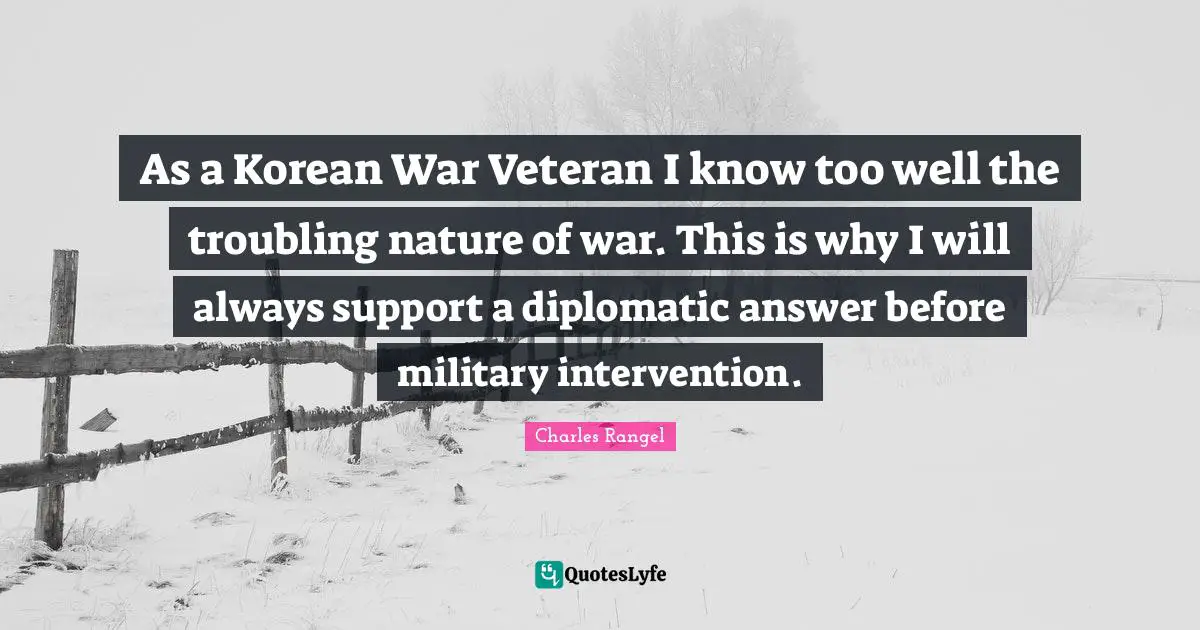 As a Korean War Veteran I know too well the troubling nature of war. This is why I will always support a diplomatic answer before military intervention.