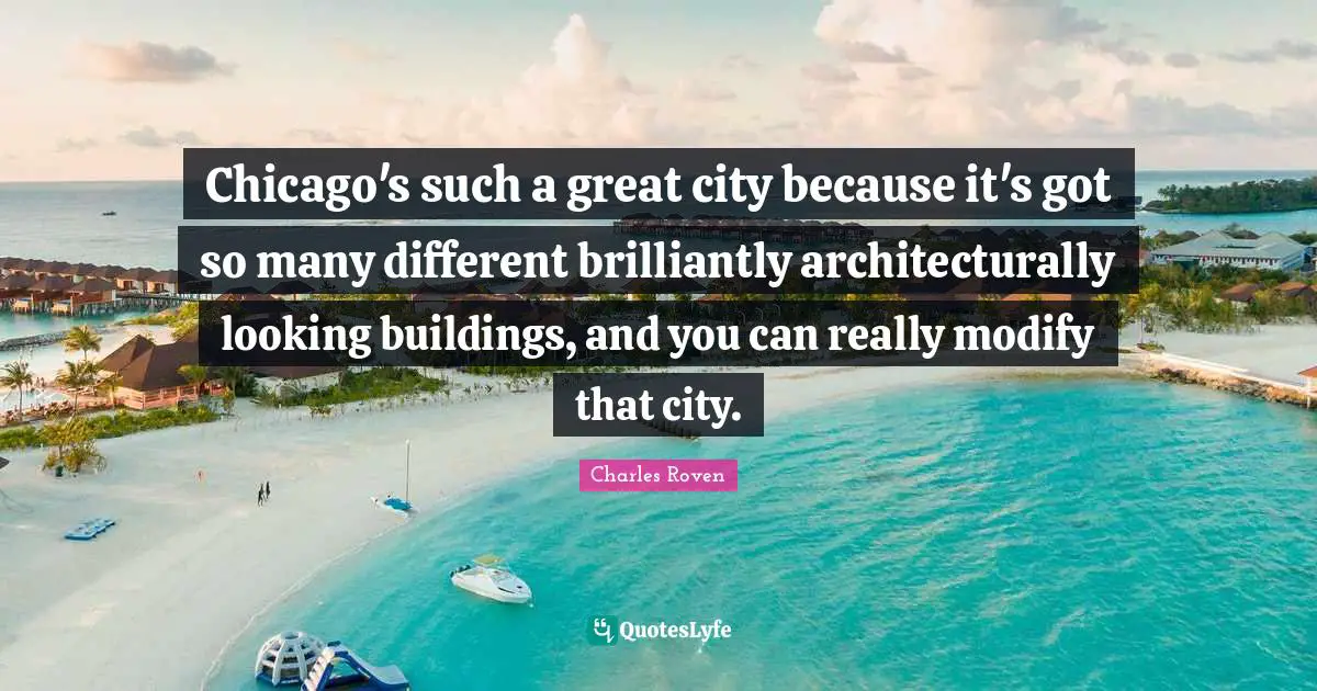 Chicago's such a great city because it's got so many different brilliantly architecturally looking buildings, and you can really modify that city.
