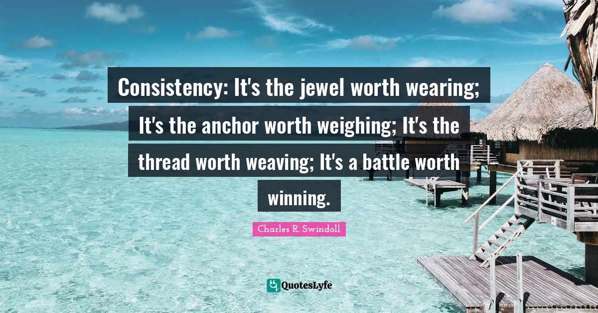 Consistency Quotes: "Consistency: It's the jewel worth wearing; It's the anchor worth weighing; It's the thread worth weaving; It's a battle worth winning."