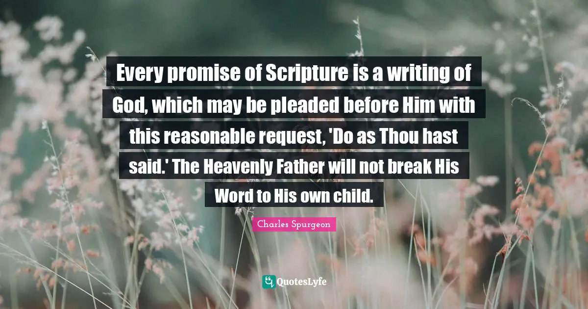 Every promise of Scripture is a writing of God, which may be pleaded before Him with this reasonable request, 'Do as Thou hast said.' The Heavenly Father will not break His Word to His own child.
