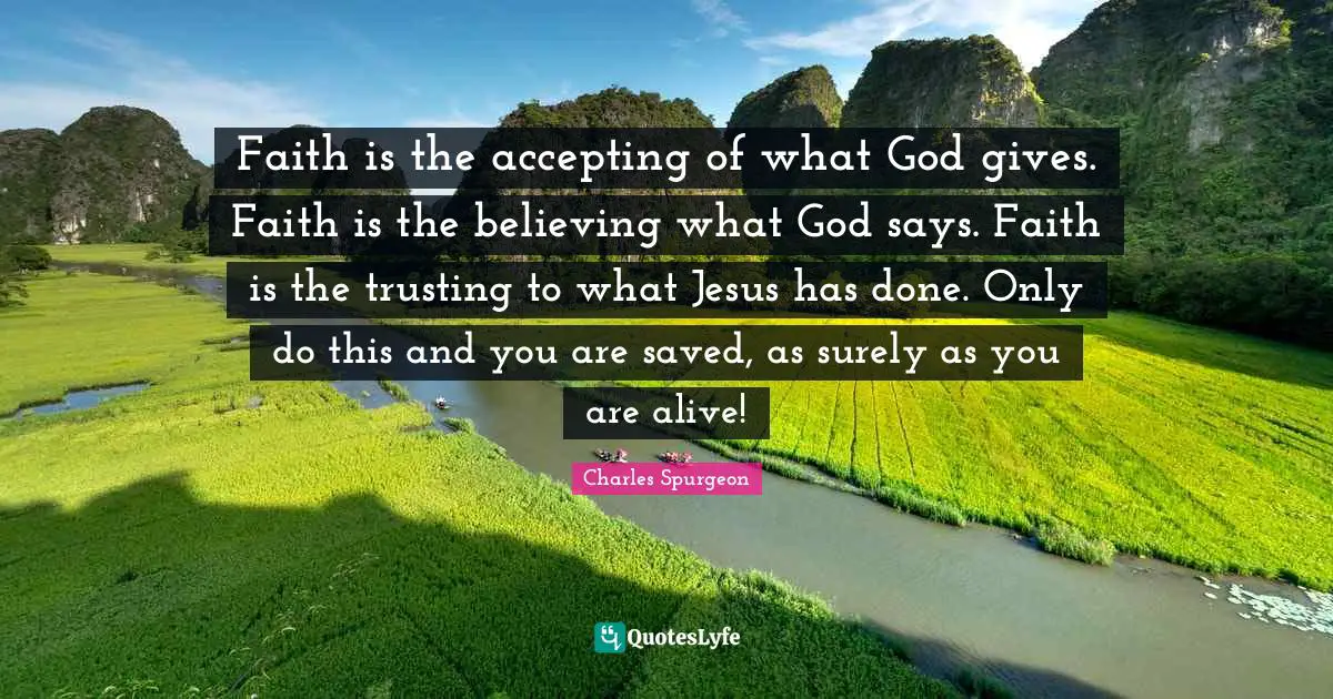 Faith is the accepting of what God gives. Faith is the believing what God says. Faith is the trusting to what Jesus has done. Only do this and you are saved, as surely as you are alive!