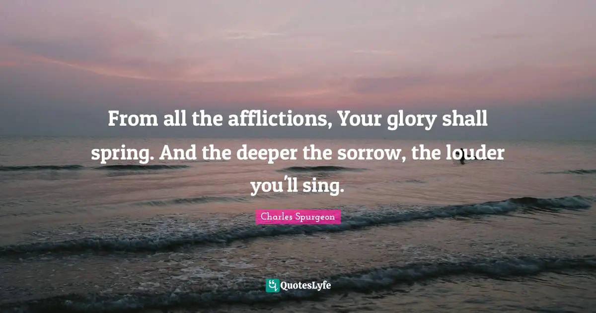From all the afflictions, Your glory shall spring. And the deeper the sorrow, the louder you'll sing.