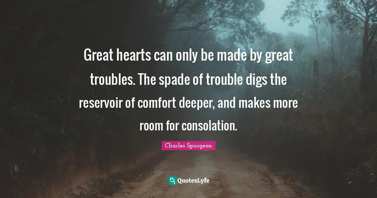 Great hearts can only be made by great troubles. The spade of trouble digs the reservoir of comfort deeper, and makes more room for consolation.