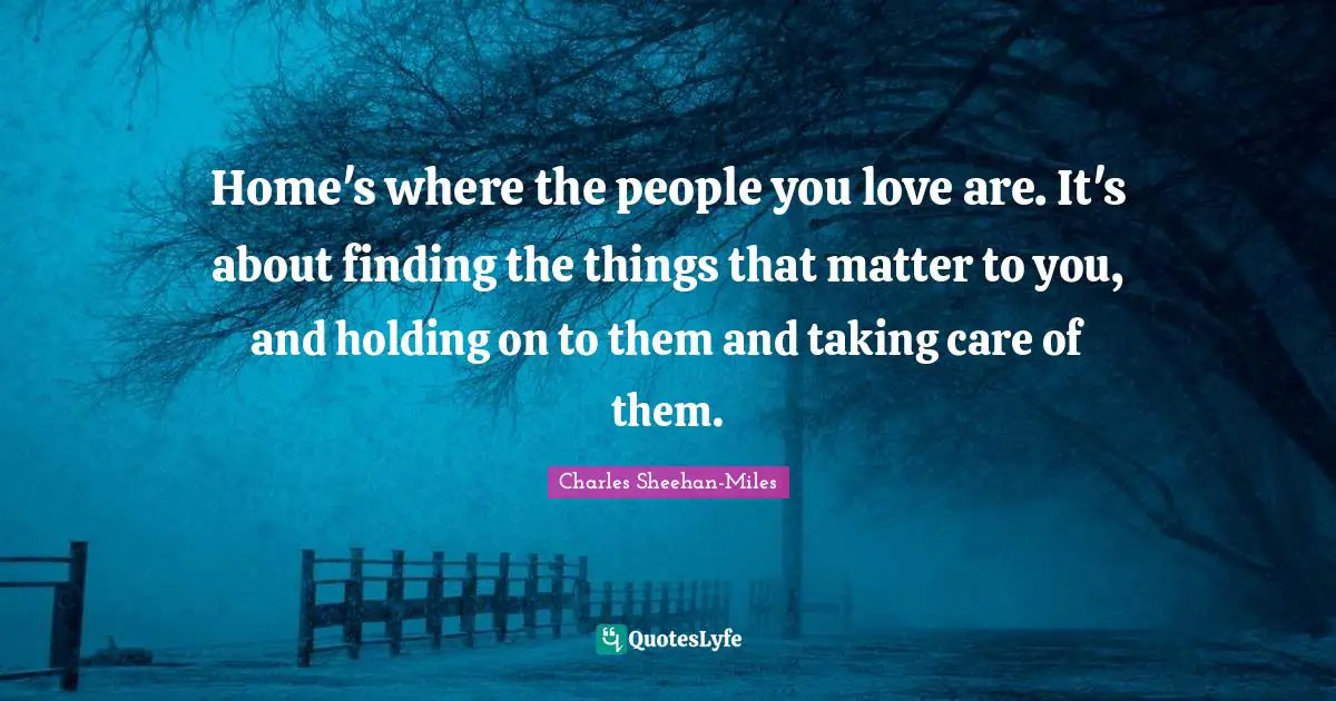 Home's where the people you love are. It's about finding the things that matter to you, and holding on to them and taking care of them.