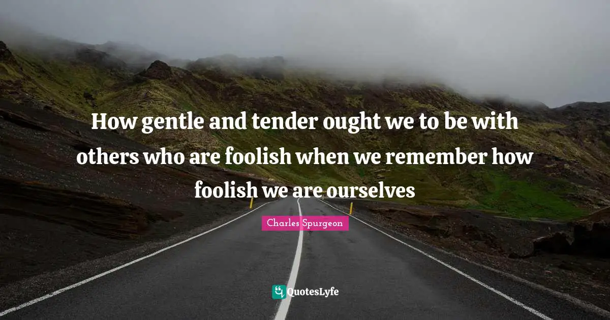 How gentle and tender ought we to be with others who are foolish when we remember how foolish we are ourselves
