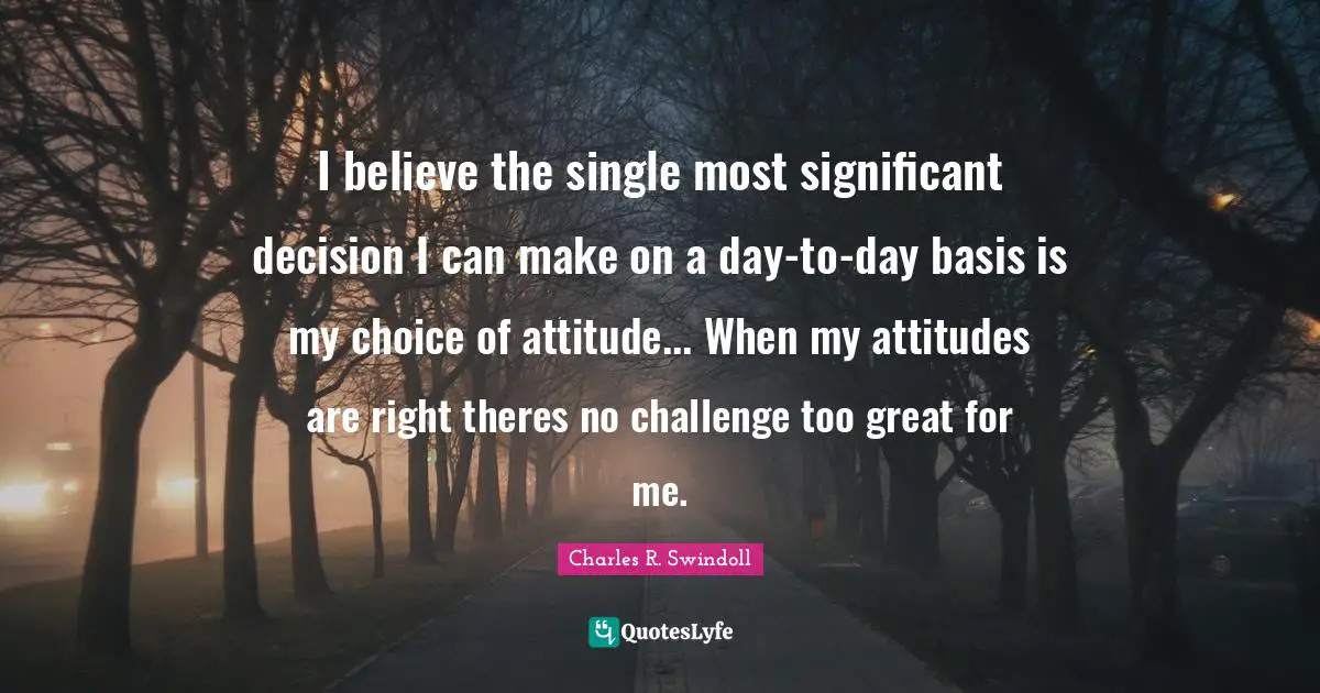 I believe the single most significant decision I can make on a day-to-day basis is my choice of attitude... When my attitudes are right theres no challenge too great for me.