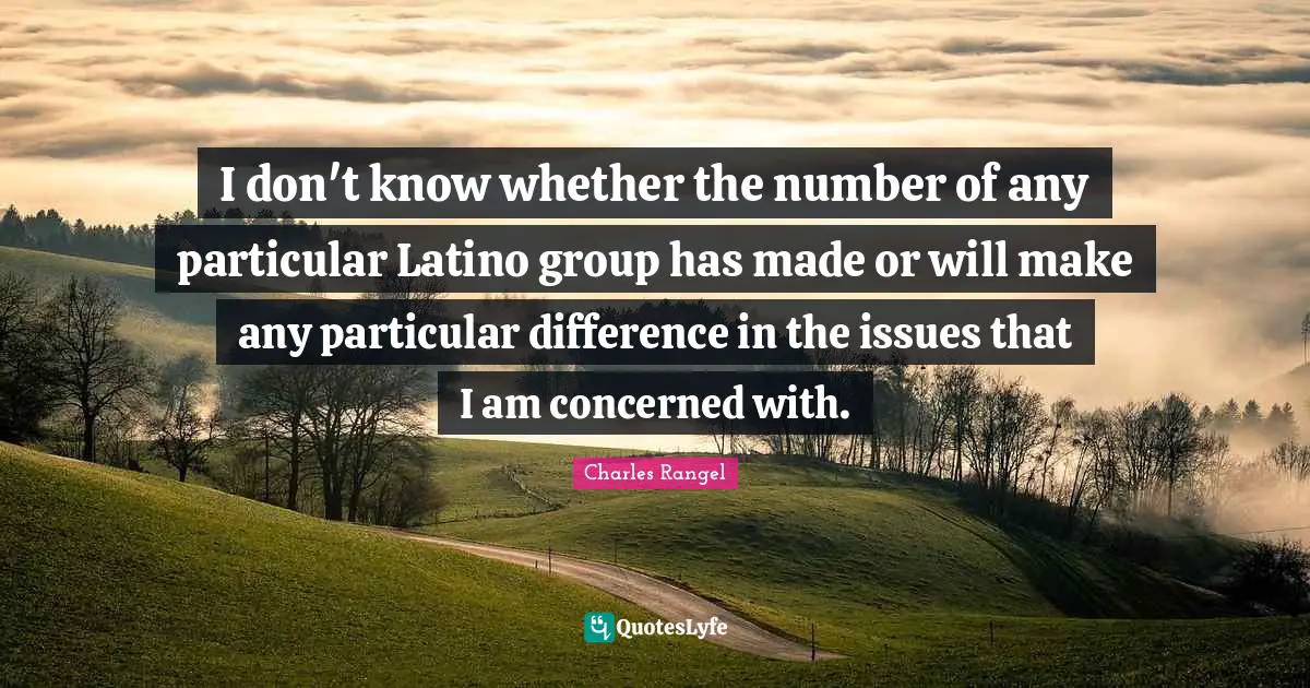 I don't know whether the number of any particular Latino group has made or will make any particular difference in the issues that I am concerned with.