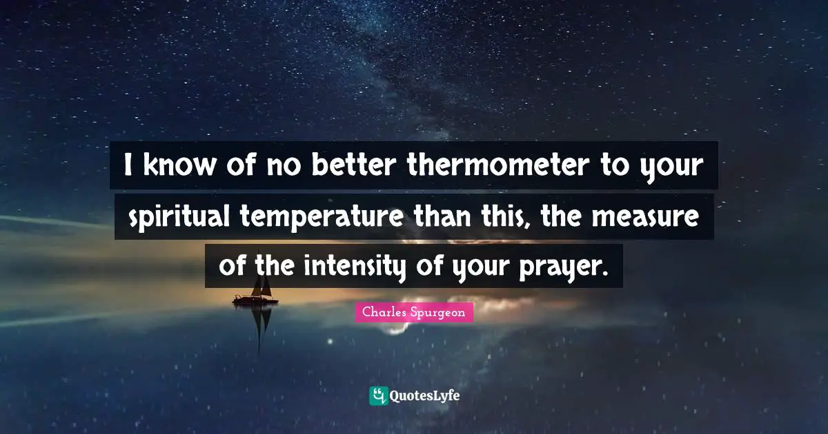 Charles Spurgeon Quotes: "I know of no better thermometer to your spiritual temperature than this, the measure of the intensity of your prayer."