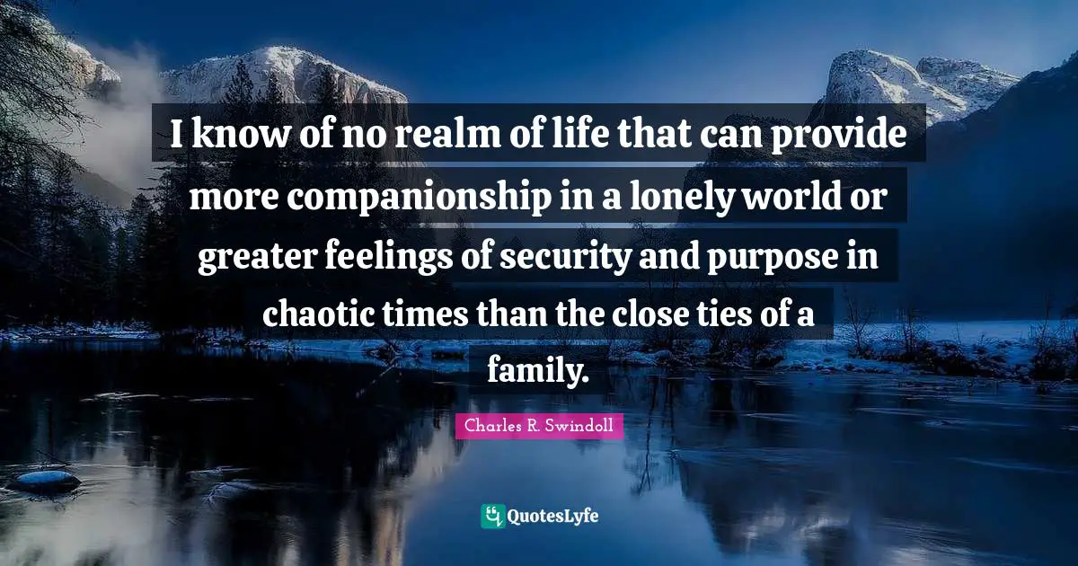 I know of no realm of life that can provide more companionship in a lonely world or greater feelings of security and purpose in chaotic times than the close ties of a family.