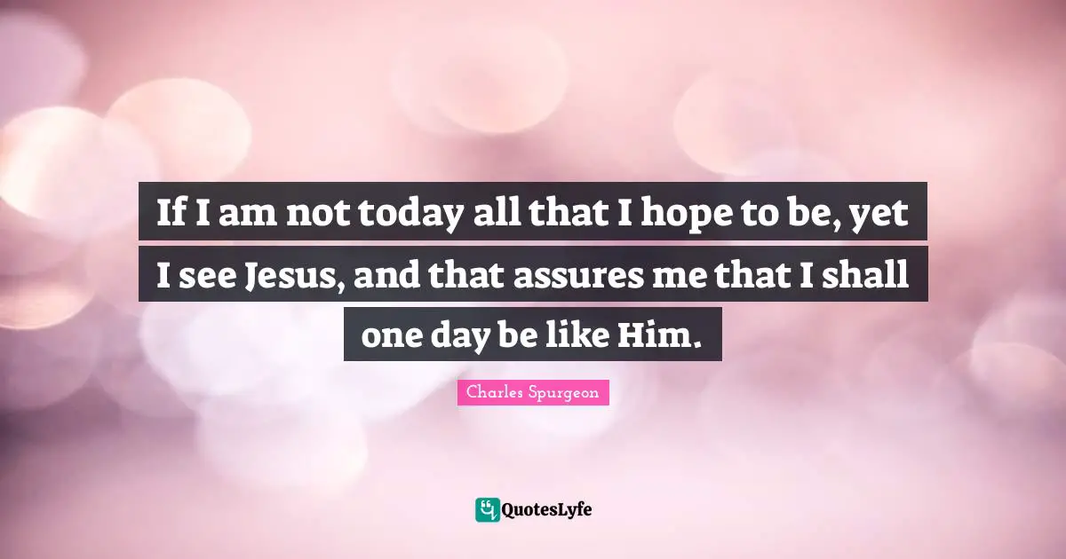 Charles Spurgeon Quotes: "If I am not today all that I hope to be, yet I see Jesus, and that assures me that I shall one day be like Him."