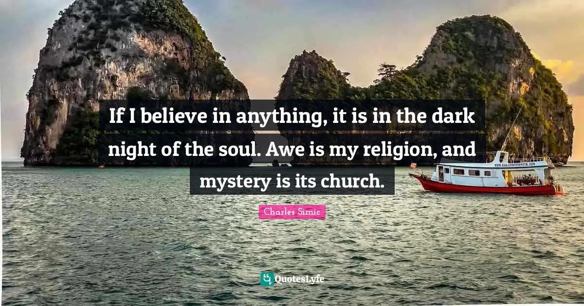 If I believe in anything, it is in the dark night of the soul. Awe is my religion, and mystery is its church.