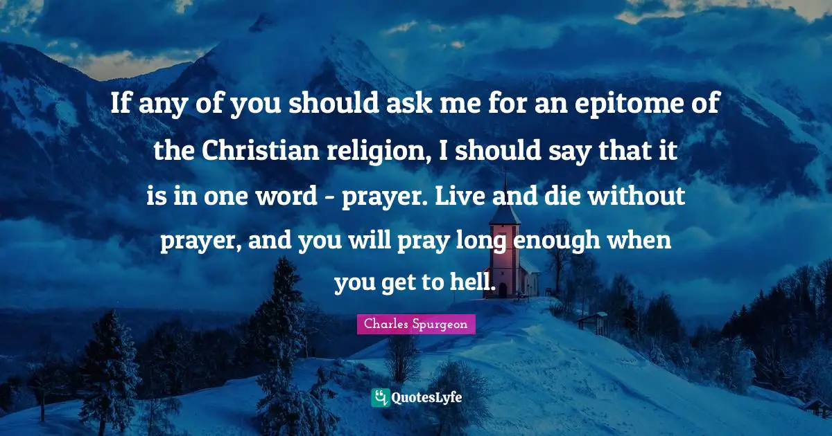 Epitome Quotes: "If any of you should ask me for an epitome of the Christian religion, I should say that it is in one word - prayer. Live and die without prayer, and you will pray long enough when you get to hell."