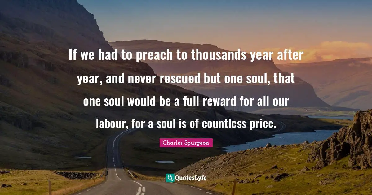 If we had to preach to thousands year after year, and never rescued but one soul, that one soul would be a full reward for all our labour, for a soul is of countless price.