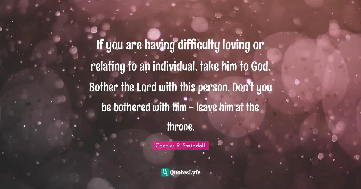 If you are having difficulty loving or relating to an individual, take him to God. Bother the Lord with this person. Don't you be bothered with him - leave him at the throne.