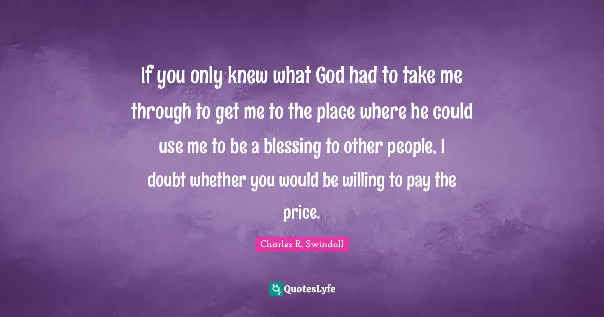 Charles R. Swindoll Quotes: "If you only knew what God had to take me through to get me to the place where he could use me to be a blessing to other people, I doubt whether you would be willing to pay the price."