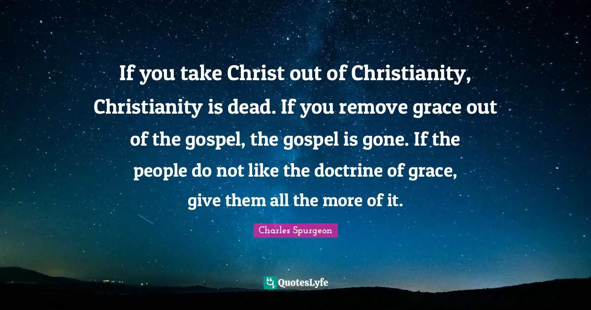 If you take Christ out of Christianity, Christianity is dead. If you remove grace out of the gospel, the gospel is gone. If the people do not like the doctrine of grace, give them all the more of it.