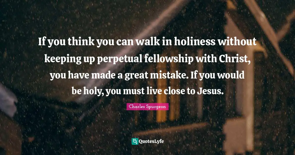 If you think you can walk in holiness without keeping up perpetual fellowship with Christ, you have made a great mistake. If you would be holy, you must live close to Jesus.