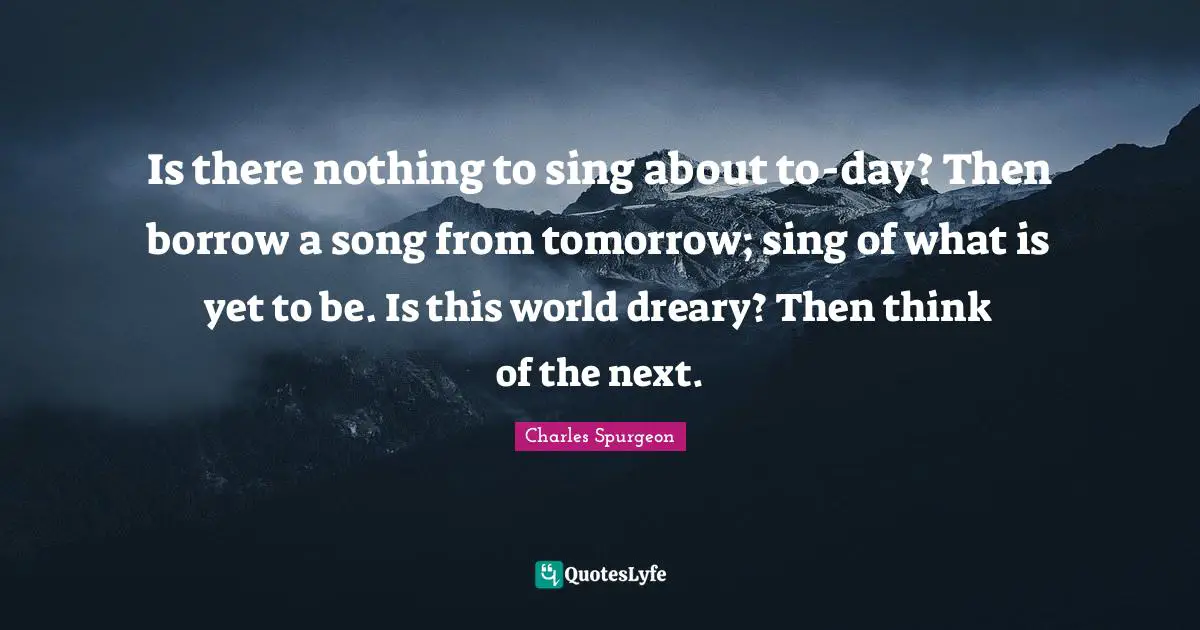 Is there nothing to sing about to-day? Then borrow a song from tomorrow; sing of what is yet to be. Is this world dreary? Then think of the next.