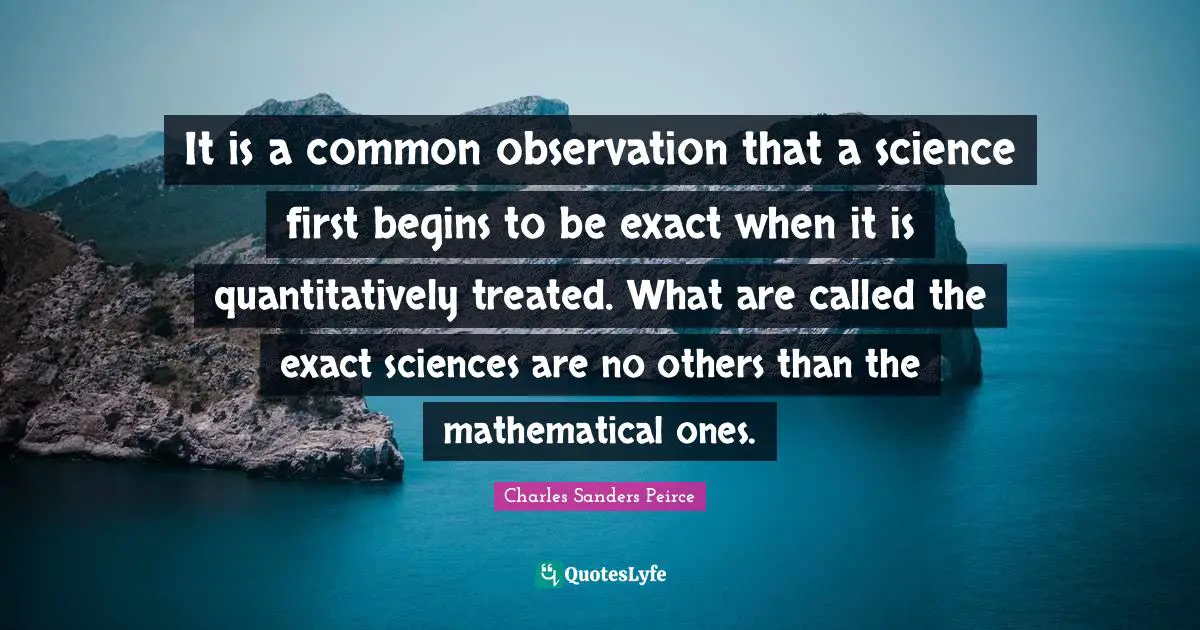 It is a common observation that a science first begins to be exact when it is quantitatively treated. What are called the exact sciences are no others than the mathematical ones.